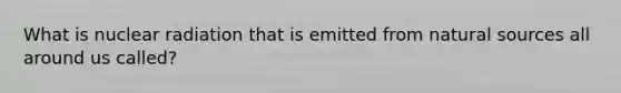What is nuclear radiation that is emitted from natural sources all around us called?