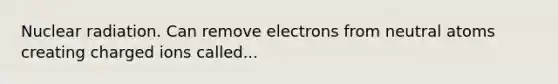 Nuclear radiation. Can remove electrons from neutral atoms creating charged ions called...