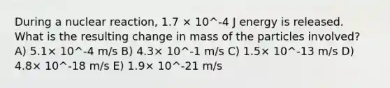 During a nuclear reaction, 1.7 × 10^-4 J energy is released. What is the resulting change in mass of the particles involved? A) 5.1× 10^-4 m/s B) 4.3× 10^-1 m/s C) 1.5× 10^-13 m/s D) 4.8× 10^-18 m/s E) 1.9× 10^-21 m/s