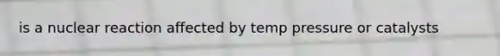 is a nuclear reaction affected by temp pressure or catalysts