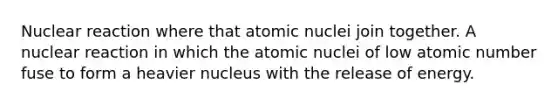 Nuclear reaction where that atomic nuclei join together. A nuclear reaction in which the atomic nuclei of low atomic number fuse to form a heavier nucleus with the release of energy.