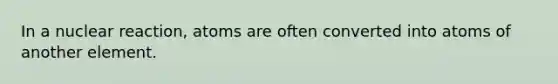 In a nuclear reaction, atoms are often converted into atoms of another element.