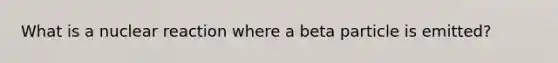 What is a nuclear reaction where a beta particle is emitted?