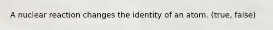 A nuclear reaction changes the identity of an atom. (true, false)