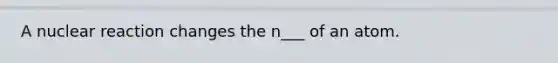 A nuclear reaction changes the n___ of an atom.