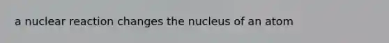 a nuclear reaction changes the nucleus of an atom