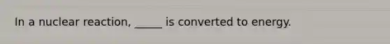 In a nuclear reaction, _____ is converted to energy.