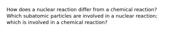 How does a nuclear reaction differ from a chemical reaction? Which <a href='https://www.questionai.com/knowledge/kEPDFoKa0c-subatomic-particles' class='anchor-knowledge'>subatomic particles</a> are involved in a nuclear reaction; which is involved in a chemical reaction?