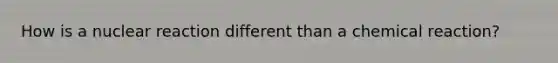 How is a nuclear reaction different than a chemical reaction?
