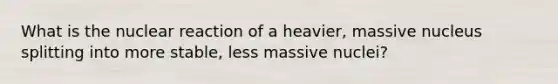 What is the nuclear reaction of a heavier, massive nucleus splitting into more stable, less massive nuclei?