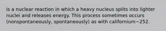 is a nuclear reaction in which a heavy nucleus splits into lighter nuclei and releases energy. This process sometimes occurs (nonspontaneously, spontaneously) as with californium−252.