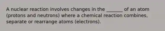 A nuclear reaction involves changes in the _______ of an atom (protons and neutrons) where a chemical reaction combines, separate or rearrange atoms (electrons).