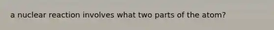 a nuclear reaction involves what two parts of the atom?