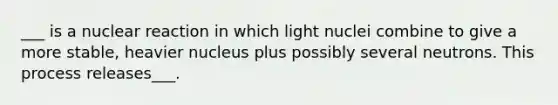 ___ is a nuclear reaction in which light nuclei combine to give a more stable, heavier nucleus plus possibly several neutrons. This process releases___.