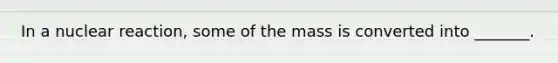 In a nuclear reaction, some of the mass is converted into _______.