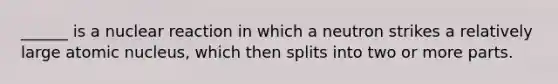 ______ is a nuclear reaction in which a neutron strikes a relatively large atomic nucleus, which then splits into two or more parts.