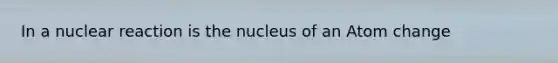 In a nuclear reaction is the nucleus of an Atom change