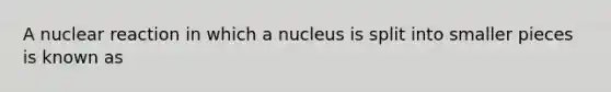 A nuclear reaction in which a nucleus is split into smaller pieces is known as