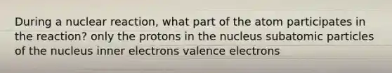 During a nuclear reaction, what part of the atom participates in the reaction? only the protons in the nucleus subatomic particles of the nucleus inner electrons valence electrons