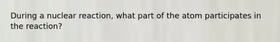 During a nuclear reaction, what part of the atom participates in the reaction?