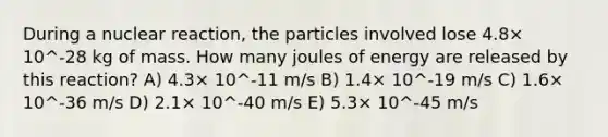 During a nuclear reaction, the particles involved lose 4.8× 10^-28 kg of mass. How many joules of energy are released by this reaction? A) 4.3× 10^-11 m/s B) 1.4× 10^-19 m/s C) 1.6× 10^-36 m/s D) 2.1× 10^-40 m/s E) 5.3× 10^-45 m/s