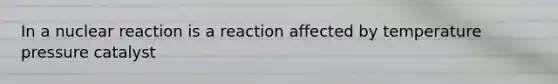 In a nuclear reaction is a reaction affected by temperature pressure catalyst