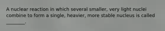 A nuclear reaction in which several smaller, very light nuclei combine to form a single, heavier, more stable nucleus is called ________.