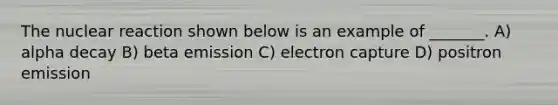 The nuclear reaction shown below is an example of _______. A) alpha decay B) beta emission C) electron capture D) positron emission