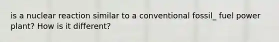 is a nuclear reaction similar to a conventional fossil_ fuel power plant? How is it different?