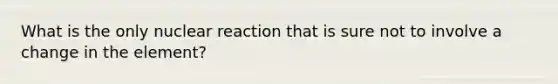 What is the only nuclear reaction that is sure not to involve a change in the element?