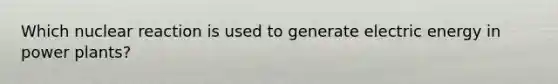 Which nuclear reaction is used to generate electric energy in power plants?