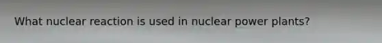 What nuclear reaction is used in nuclear power plants?