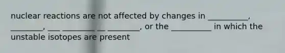 nuclear reactions are not affected by changes in __________, ________, ___ ________ __ ________, or the __________ in which the unstable isotopes are present