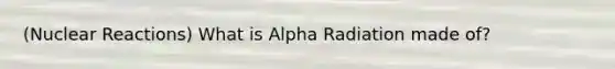 (Nuclear Reactions) What is Alpha Radiation made of?