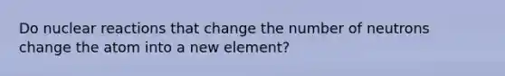 Do nuclear reactions that change the number of neutrons change the atom into a new element?