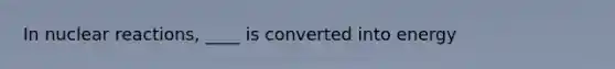 In nuclear reactions, ____ is converted into energy