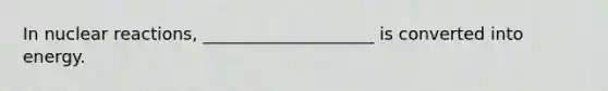 In nuclear reactions, ____________________ is converted into energy.