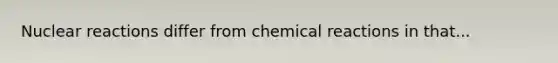 Nuclear reactions differ from chemical reactions in that...