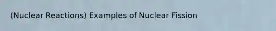 (Nuclear Reactions) Examples of Nuclear Fission