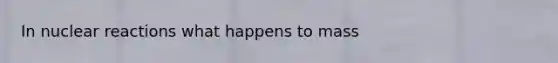 In nuclear reactions what happens to mass
