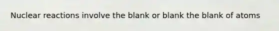 Nuclear reactions involve the blank or blank the blank of atoms