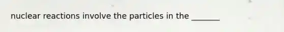 nuclear reactions involve the particles in the _______