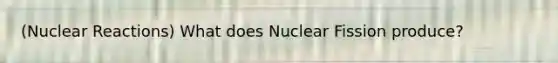 (Nuclear Reactions) What does Nuclear Fission produce?