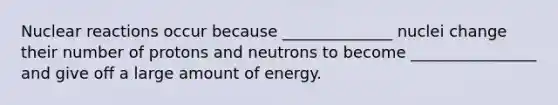 Nuclear reactions occur because ______________ nuclei change their number of protons and neutrons to become ________________ and give off a large amount of energy.