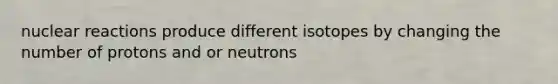 nuclear reactions produce different isotopes by changing the number of protons and or neutrons