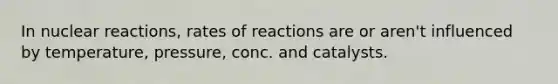 In nuclear reactions, rates of reactions are or aren't influenced by temperature, pressure, conc. and catalysts.