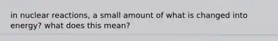 in nuclear reactions, a small amount of what is changed into energy? what does this mean?