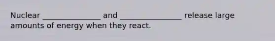 Nuclear _______________ and ________________ release large amounts of energy when they react.