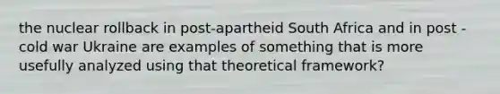 the nuclear rollback in post-apartheid South Africa and in post - cold war Ukraine are examples of something that is more usefully analyzed using that theoretical framework?