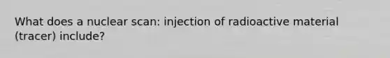 What does a nuclear scan: injection of radioactive material (tracer) include?